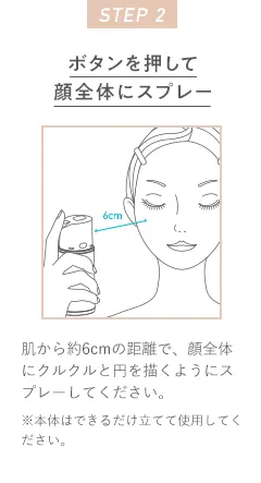 STEP 2 ボタンを押して顔全体にスプレー 肌から約6cmの距離で、顔全体にクルクルと円を描くようにスプレーしてください。※本体はできるだけ立てて使用してください。