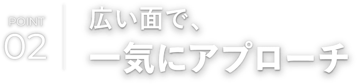 広い面で、一気にアプローチ
