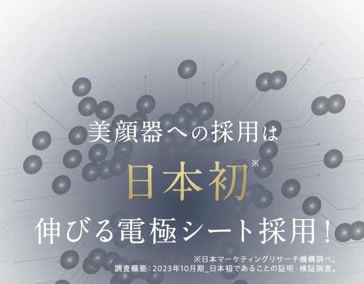 美顔器への採用は日本初※ 伸びる電極シート採用!※日本マーケティングリサーチ機構調べ。※日本マーケティングリサーチ機構調べ。 調査概要:2023年10月期_日本初であることの証明・検証調査。