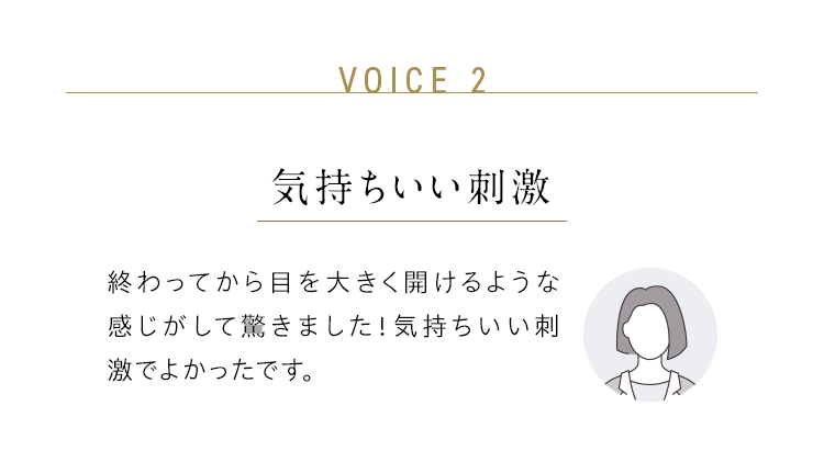 VOICE 2:気持ちいい刺激/終わってから目を大きく開けるような感じがして驚きました!気持ちいい刺激でよかったです。