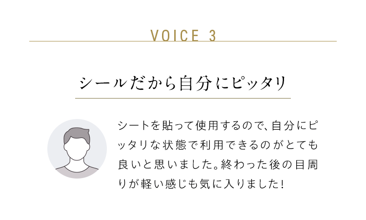 VOICE 3:シールだから自分にピッタリ/シートを貼って使用するので、自分にピッタリな状態で利用できるのがとても良いと思いました。終わった後の目周りが軽い感じも気に入りました!