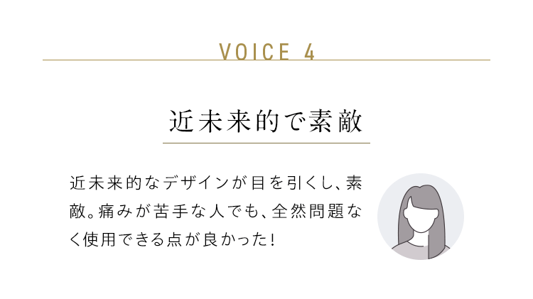 VOICE 4:近未来的で素敵/近未来的なデザインが目を引くし、素敵。痛みが苦手な人でも、全然問題なく使用できる点が良かった!